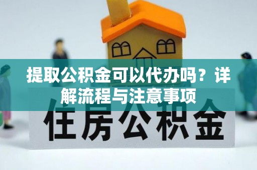麻阳提取公积金可以代办吗？详解流程与注意事项
