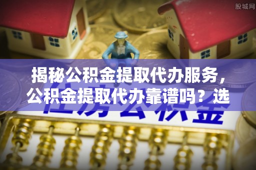 麻阳揭秘公积金提取代办服务，公积金提取代办靠谱吗？选择需谨慎