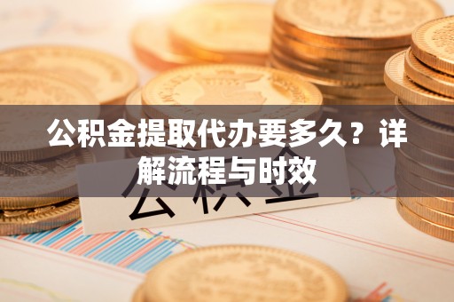 麻阳公积金提取代办要多久？详解流程与时效