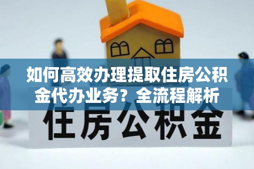 麻阳如何高效办理提取住房公积金代办业务？全流程解析
