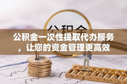 麻阳公积金一次性提取代办服务，让您的资金管理更高效