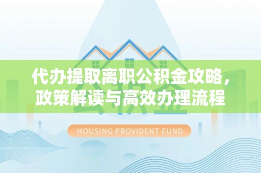 麻阳代办提取离职公积金攻略，政策解读与高效办理流程