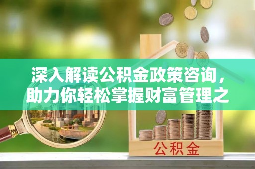 麻阳深入解读公积金政策咨询，助力你轻松掌握财富管理之道