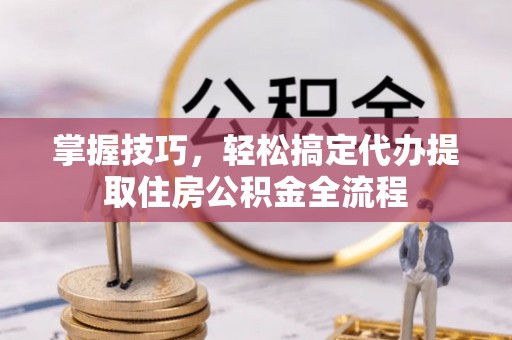 麻阳掌握技巧，轻松搞定代办提取住房公积金全流程