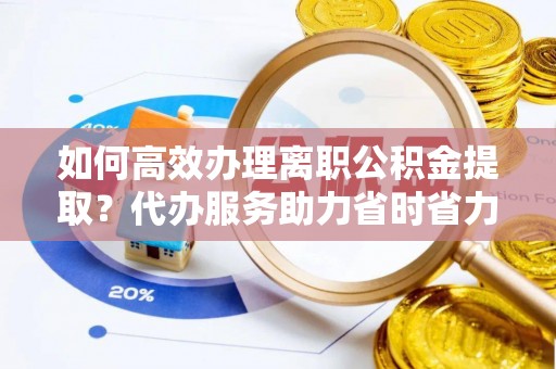 麻阳如何高效办理离职公积金提取？代办服务助力省时省力