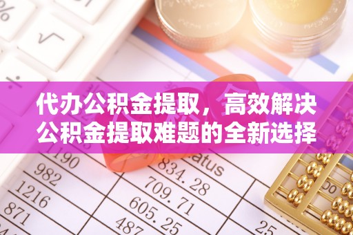 麻阳代办公积金提取，高效解决公积金提取难题的全新选择