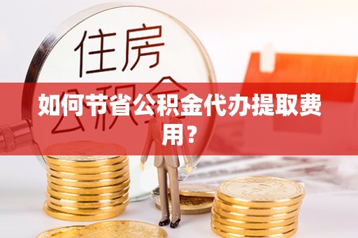 麻阳如何节省公积金代办提取费用？