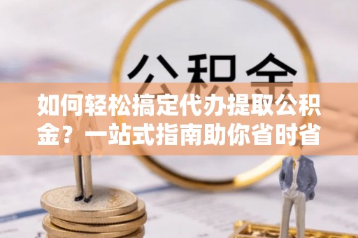麻阳如何轻松搞定代办提取公积金？一站式指南助你省时省心