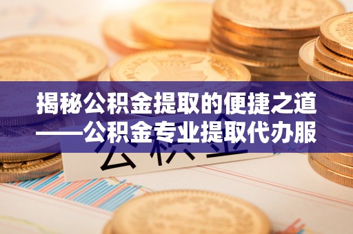 麻阳揭秘公积金提取的便捷之道——公积金专业提取代办服务解析