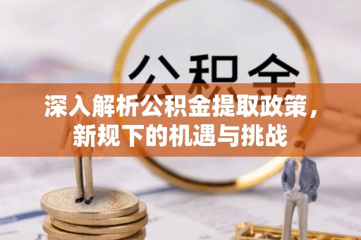 麻阳深入解析公积金提取政策，新规下的机遇与挑战