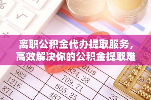 麻阳离职公积金代办提取服务，高效解决你的公积金提取难题