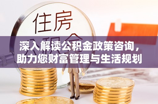 麻阳深入解读公积金政策咨询，助力您财富管理与生活规划