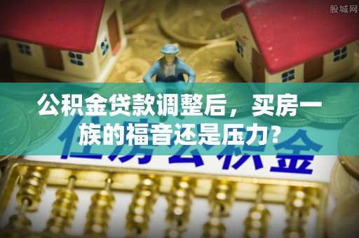 麻阳公积金贷款调整后，买房一族的福音还是压力？