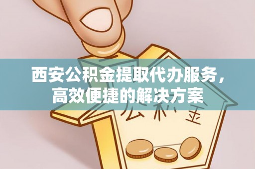 麻阳西安公积金提取代办服务，高效便捷的解决方案