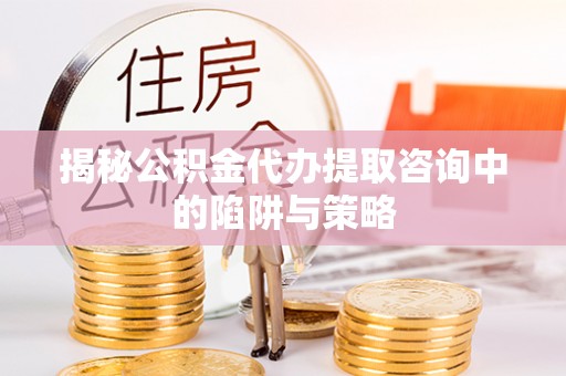 麻阳揭秘公积金代办提取咨询中的陷阱与策略