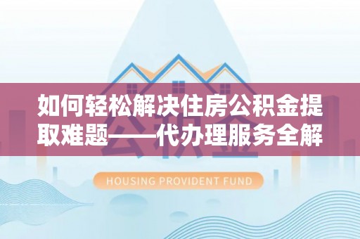 麻阳如何轻松解决住房公积金提取难题——代办理服务全解析