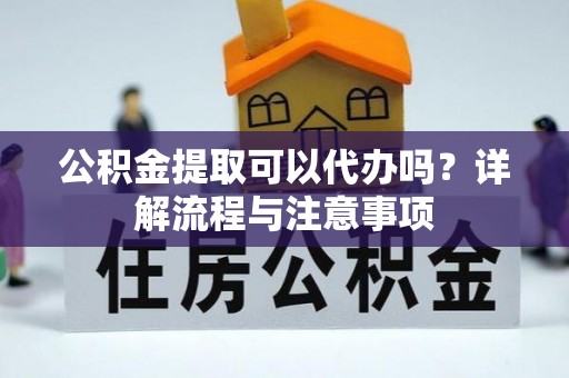麻阳公积金提取可以代办吗？详解流程与注意事项