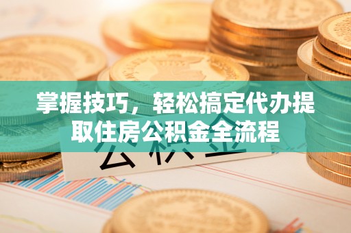 麻阳掌握技巧，轻松搞定代办提取住房公积金全流程