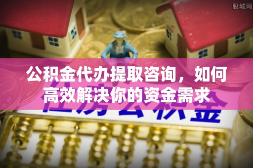 麻阳公积金代办提取咨询，如何高效解决你的资金需求
