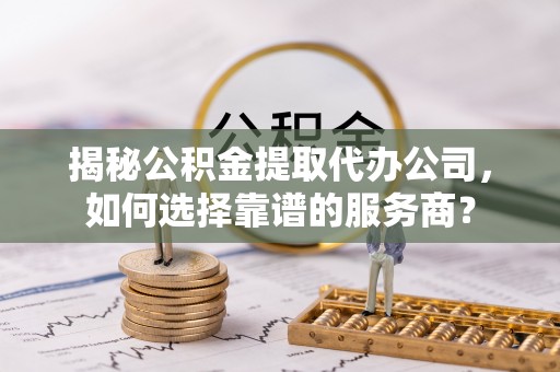 麻阳揭秘公积金提取代办公司，如何选择靠谱的服务商？