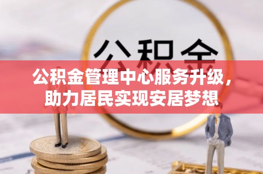 麻阳公积金管理中心服务升级，助力居民实现安居梦想