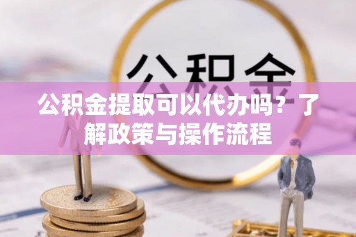 麻阳公积金提取可以代办吗？了解政策与操作流程