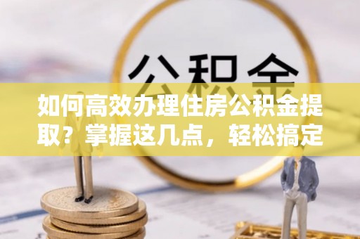麻阳如何高效办理住房公积金提取？掌握这几点，轻松搞定！