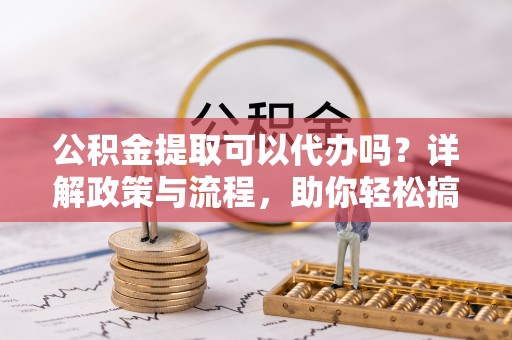 麻阳公积金提取可以代办吗？详解政策与流程，助你轻松搞定！