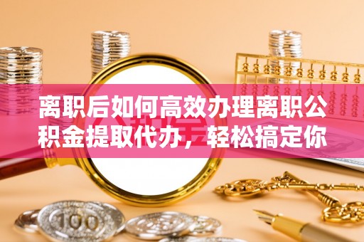 麻阳离职后如何高效办理离职公积金提取代办，轻松搞定你的公积金