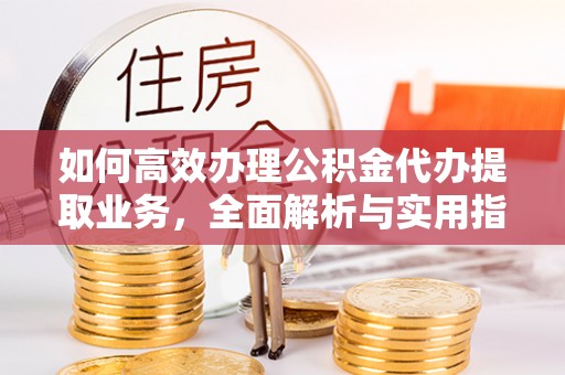 麻阳如何高效办理公积金代办提取业务，全面解析与实用指南