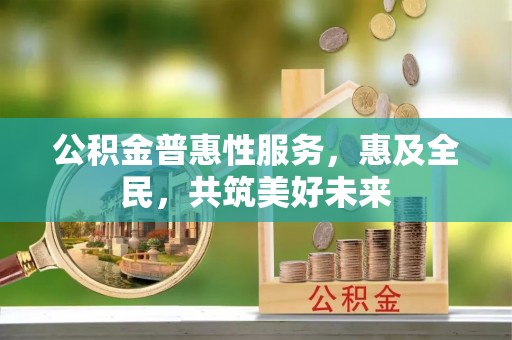麻阳公积金普惠性服务，惠及全民，共筑美好未来
