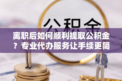 麻阳离职后如何顺利提取公积金？专业代办服务让手续更简单