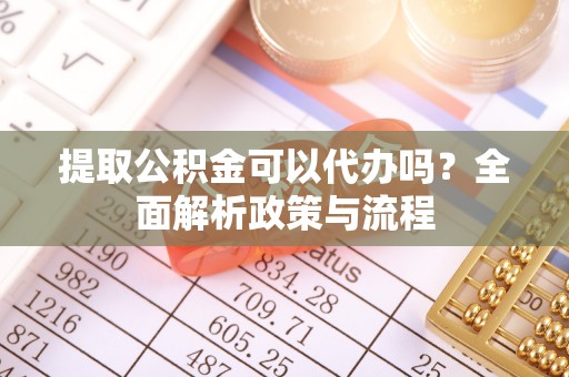 麻阳提取公积金可以代办吗？全面解析政策与流程