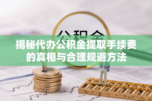 麻阳揭秘代办公积金提取手续费的真相与合理规避方法
