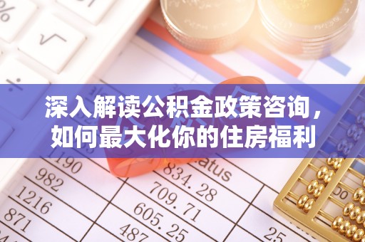麻阳深入解读公积金政策咨询，如何最大化你的住房福利