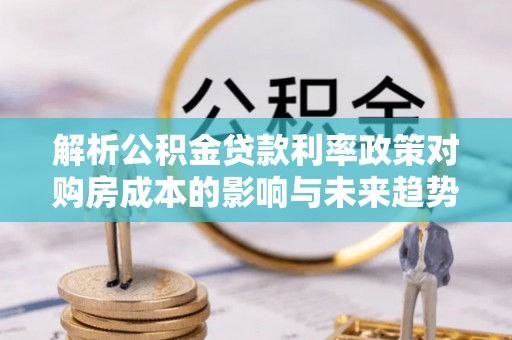 麻阳解析公积金贷款利率政策对购房成本的影响与未来趋势