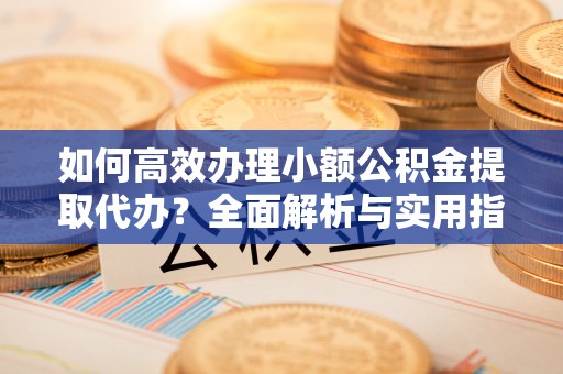 麻阳如何高效办理小额公积金提取代办？全面解析与实用指南