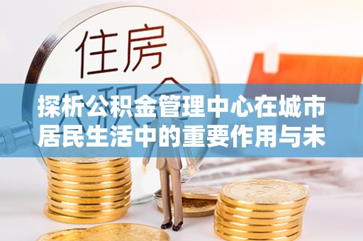 麻阳探析公积金管理中心在城市居民生活中的重要作用与未来发展趋势