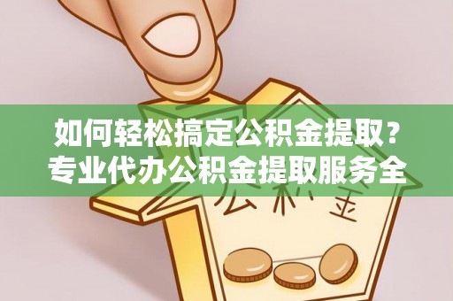 麻阳如何轻松搞定公积金提取？专业代办公积金提取服务全解析