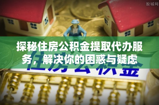 麻阳探秘住房公积金提取代办服务，解决你的困惑与疑虑
