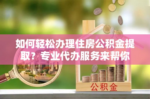 麻阳如何轻松办理住房公积金提取？专业代办服务来帮你