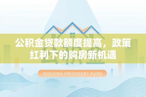 麻阳公积金贷款额度提高，政策红利下的购房新机遇