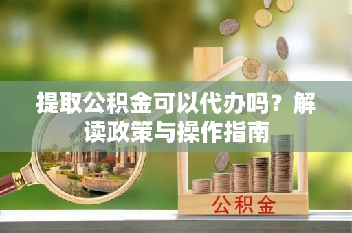 麻阳提取公积金可以代办吗？解读政策与操作指南