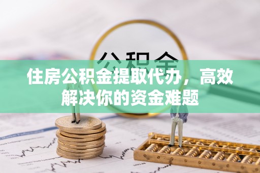 麻阳住房公积金提取代办，高效解决你的资金难题