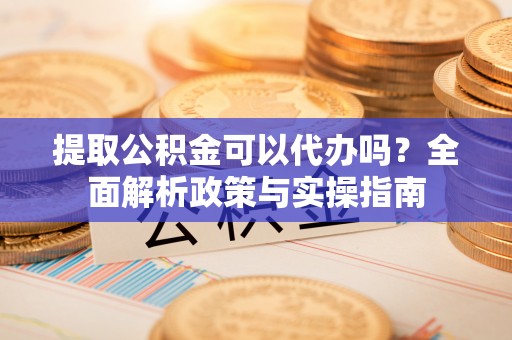 麻阳提取公积金可以代办吗？全面解析政策与实操指南