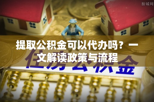 麻阳提取公积金可以代办吗？一文解读政策与流程