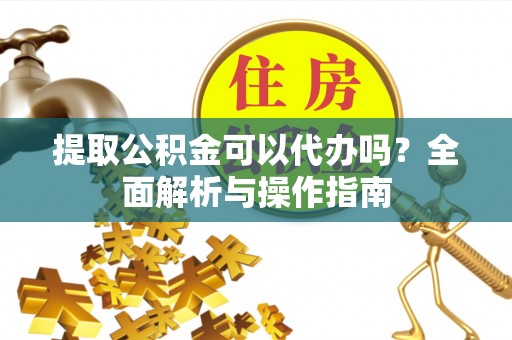 麻阳提取公积金可以代办吗？全面解析与操作指南