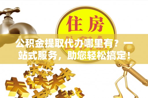 麻阳公积金提取代办哪里有？一站式服务，助您轻松搞定！
