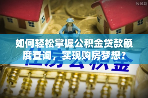 麻阳如何轻松掌握公积金贷款额度查询，实现购房梦想？