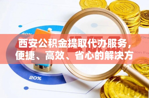 麻阳西安公积金提取代办服务，便捷、高效、省心的解决方案